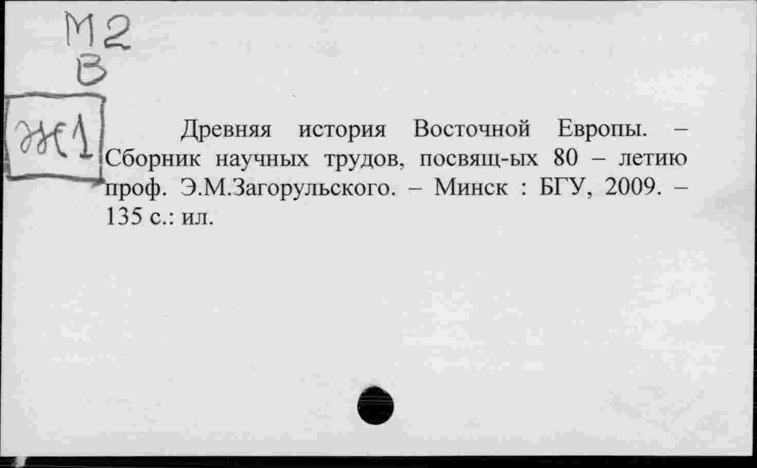 ﻿
Древняя история Восточной Европы. -Сборник научных трудов, посвящ-ых 80 - летию ‘проф. Э.М.Загорульского. - Минск : БГУ, 2009. -135 с.: ил.